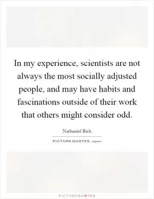 In my experience, scientists are not always the most socially adjusted people, and may have habits and fascinations outside of their work that others might consider odd Picture Quote #1