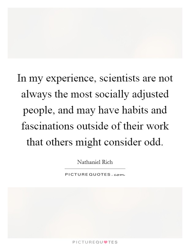 In my experience, scientists are not always the most socially adjusted people, and may have habits and fascinations outside of their work that others might consider odd. Picture Quote #1