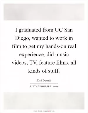 I graduated from UC San Diego, wanted to work in film to get my hands-on real experience, did music videos, TV, feature films, all kinds of stuff Picture Quote #1