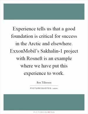 Experience tells us that a good foundation is critical for success in the Arctic and elsewhere. ExxonMobil’s Sakhalin-1 project with Rosneft is an example where we have put this experience to work Picture Quote #1