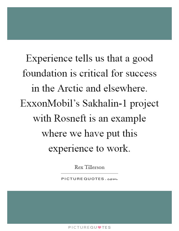 Experience tells us that a good foundation is critical for success in the Arctic and elsewhere. ExxonMobil's Sakhalin-1 project with Rosneft is an example where we have put this experience to work. Picture Quote #1
