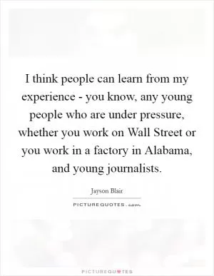 I think people can learn from my experience - you know, any young people who are under pressure, whether you work on Wall Street or you work in a factory in Alabama, and young journalists Picture Quote #1