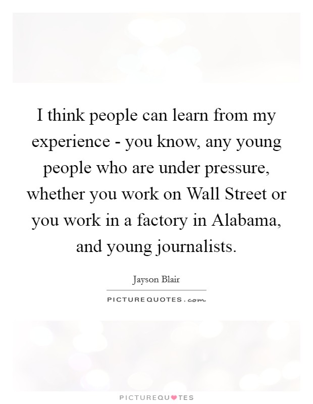 I think people can learn from my experience - you know, any young people who are under pressure, whether you work on Wall Street or you work in a factory in Alabama, and young journalists. Picture Quote #1