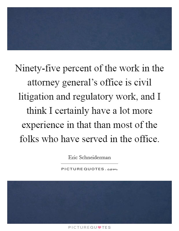 Ninety-five percent of the work in the attorney general's office is civil litigation and regulatory work, and I think I certainly have a lot more experience in that than most of the folks who have served in the office. Picture Quote #1