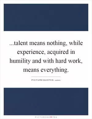 ...talent means nothing, while experience, acquired in humility and with hard work, means everything Picture Quote #1