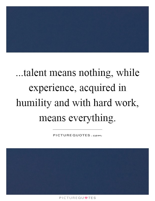...talent means nothing, while experience, acquired in humility and with hard work, means everything. Picture Quote #1
