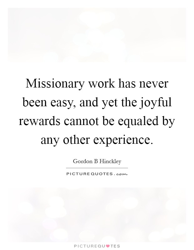 Missionary work has never been easy, and yet the joyful rewards cannot be equaled by any other experience. Picture Quote #1