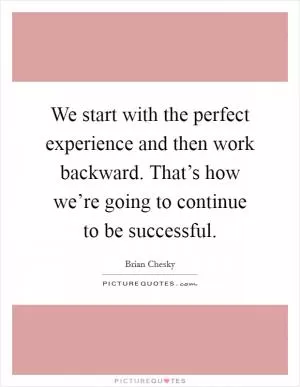 We start with the perfect experience and then work backward. That’s how we’re going to continue to be successful Picture Quote #1