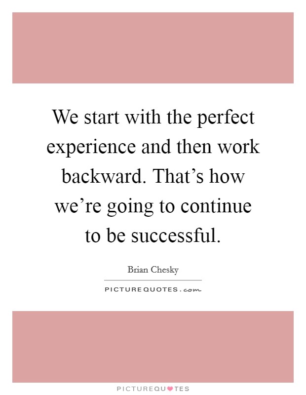 We start with the perfect experience and then work backward. That's how we're going to continue to be successful. Picture Quote #1