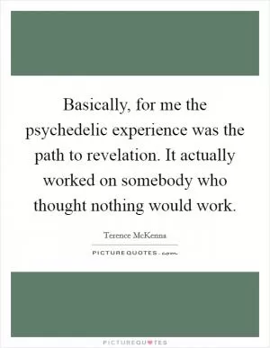 Basically, for me the psychedelic experience was the path to revelation. It actually worked on somebody who thought nothing would work Picture Quote #1