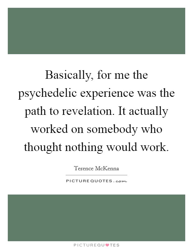 Basically, for me the psychedelic experience was the path to revelation. It actually worked on somebody who thought nothing would work. Picture Quote #1