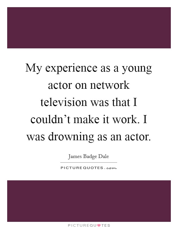 My experience as a young actor on network television was that I couldn't make it work. I was drowning as an actor. Picture Quote #1