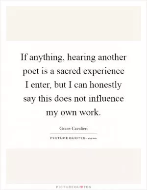 If anything, hearing another poet is a sacred experience I enter, but I can honestly say this does not influence my own work Picture Quote #1