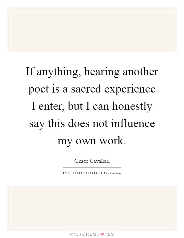 If anything, hearing another poet is a sacred experience I enter, but I can honestly say this does not influence my own work. Picture Quote #1
