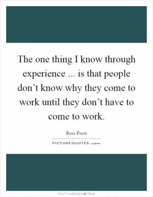 The one thing I know through experience ... is that people don’t know why they come to work until they don’t have to come to work Picture Quote #1