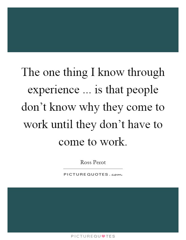 The one thing I know through experience ... is that people don't know why they come to work until they don't have to come to work. Picture Quote #1