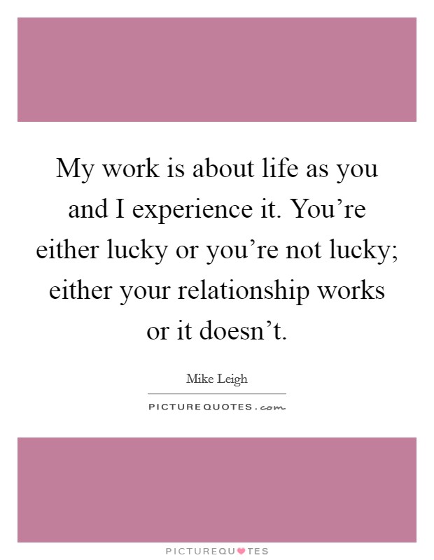 My work is about life as you and I experience it. You're either lucky or you're not lucky; either your relationship works or it doesn't. Picture Quote #1
