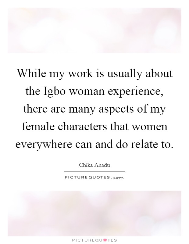 While my work is usually about the Igbo woman experience, there are many aspects of my female characters that women everywhere can and do relate to. Picture Quote #1
