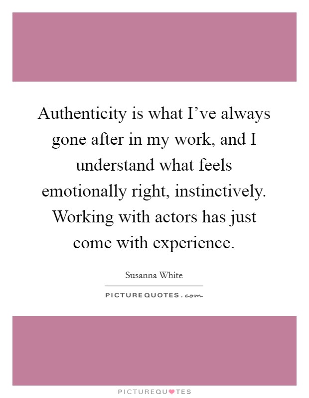Authenticity is what I've always gone after in my work, and I understand what feels emotionally right, instinctively. Working with actors has just come with experience. Picture Quote #1