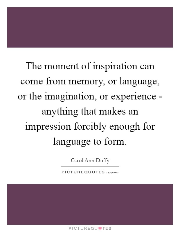 The moment of inspiration can come from memory, or language, or the imagination, or experience - anything that makes an impression forcibly enough for language to form. Picture Quote #1