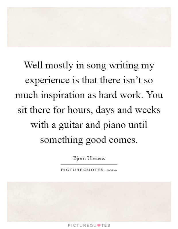 Well mostly in song writing my experience is that there isn't so much inspiration as hard work. You sit there for hours, days and weeks with a guitar and piano until something good comes. Picture Quote #1