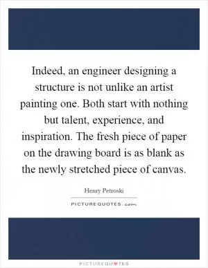 Indeed, an engineer designing a structure is not unlike an artist painting one. Both start with nothing but talent, experience, and inspiration. The fresh piece of paper on the drawing board is as blank as the newly stretched piece of canvas Picture Quote #1