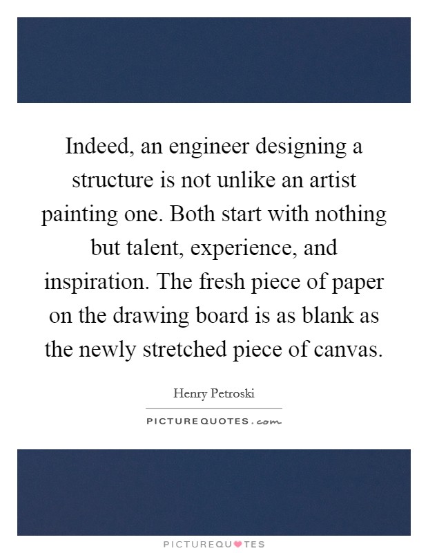 Indeed, an engineer designing a structure is not unlike an artist painting one. Both start with nothing but talent, experience, and inspiration. The fresh piece of paper on the drawing board is as blank as the newly stretched piece of canvas. Picture Quote #1