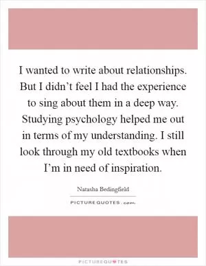 I wanted to write about relationships. But I didn’t feel I had the experience to sing about them in a deep way. Studying psychology helped me out in terms of my understanding. I still look through my old textbooks when I’m in need of inspiration Picture Quote #1