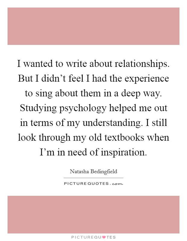 I wanted to write about relationships. But I didn't feel I had the experience to sing about them in a deep way. Studying psychology helped me out in terms of my understanding. I still look through my old textbooks when I'm in need of inspiration. Picture Quote #1