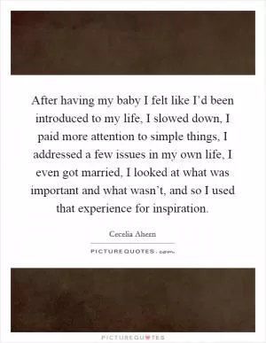 After having my baby I felt like I’d been introduced to my life, I slowed down, I paid more attention to simple things, I addressed a few issues in my own life, I even got married, I looked at what was important and what wasn’t, and so I used that experience for inspiration Picture Quote #1