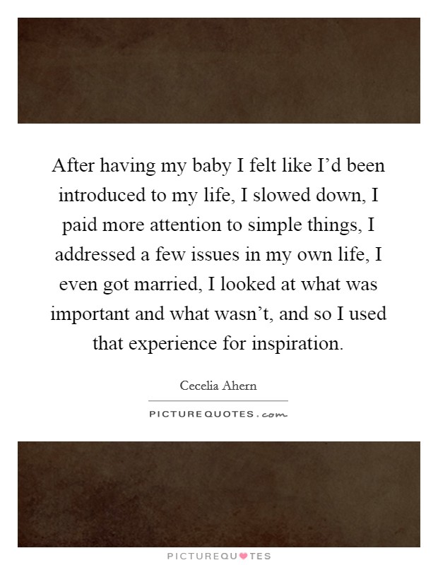 After having my baby I felt like I'd been introduced to my life, I slowed down, I paid more attention to simple things, I addressed a few issues in my own life, I even got married, I looked at what was important and what wasn't, and so I used that experience for inspiration. Picture Quote #1
