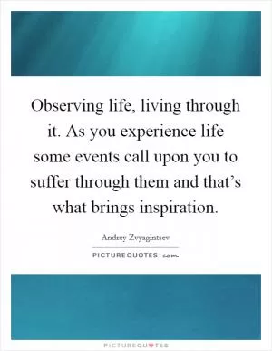 Observing life, living through it. As you experience life some events call upon you to suffer through them and that’s what brings inspiration Picture Quote #1
