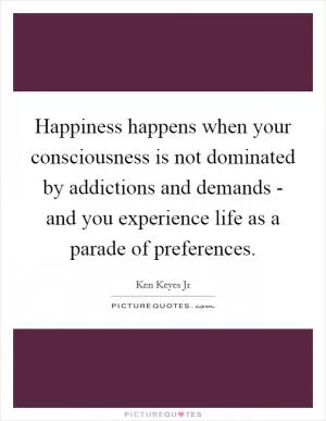 Happiness happens when your consciousness is not dominated by addictions and demands - and you experience life as a parade of preferences Picture Quote #1