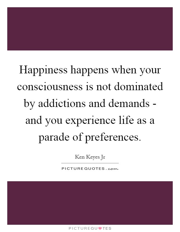 Happiness happens when your consciousness is not dominated by addictions and demands - and you experience life as a parade of preferences. Picture Quote #1