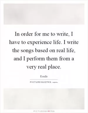 In order for me to write, I have to experience life. I write the songs based on real life, and I perform them from a very real place Picture Quote #1