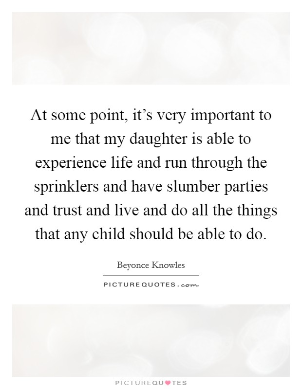 At some point, it's very important to me that my daughter is able to experience life and run through the sprinklers and have slumber parties and trust and live and do all the things that any child should be able to do. Picture Quote #1