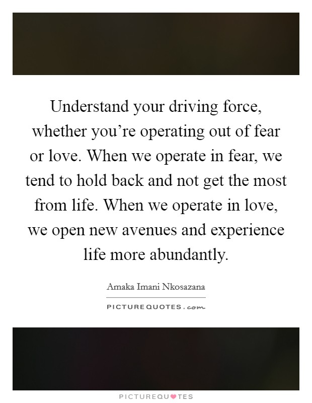 Understand your driving force, whether you're operating out of fear or love. When we operate in fear, we tend to hold back and not get the most from life. When we operate in love, we open new avenues and experience life more abundantly. Picture Quote #1