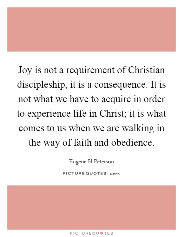 Joy is not a requirement of Christian discipleship, it is a consequence. It is not what we have to acquire in order to experience life in Christ; it is what comes to us when we are walking in the way of faith and obedience Picture Quote #1