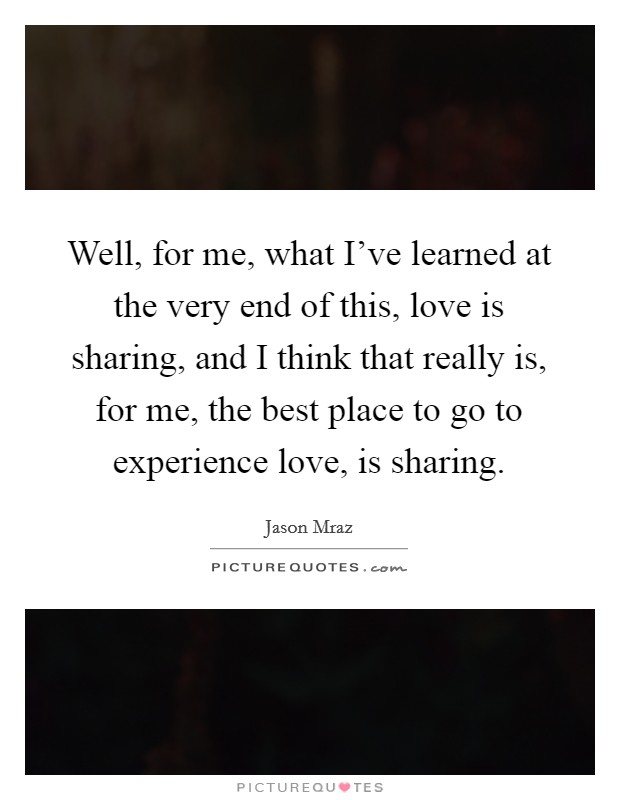Well, for me, what I've learned at the very end of this, love is sharing, and I think that really is, for me, the best place to go to experience love, is sharing. Picture Quote #1