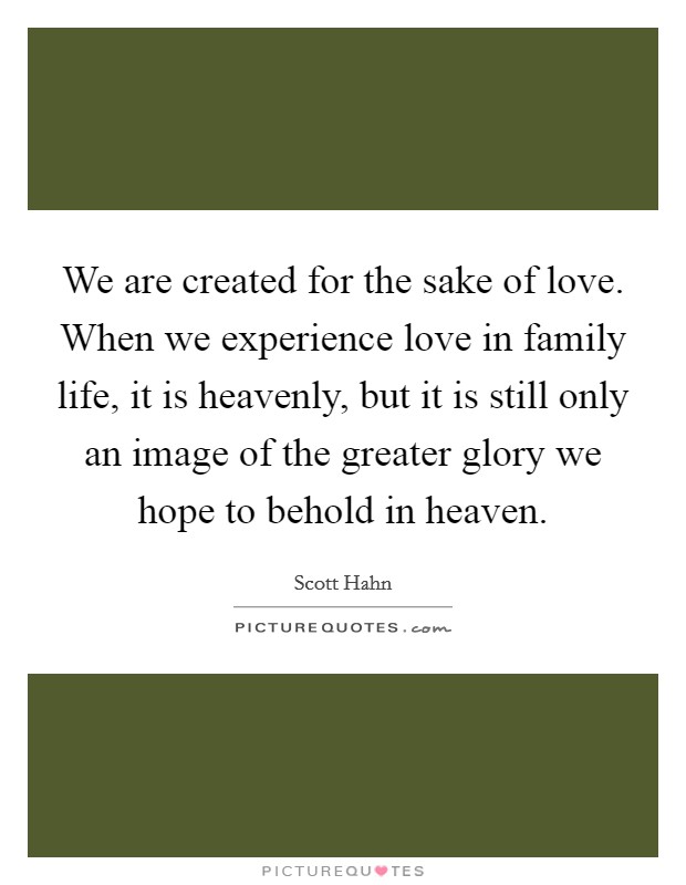 We are created for the sake of love. When we experience love in family life, it is heavenly, but it is still only an image of the greater glory we hope to behold in heaven. Picture Quote #1
