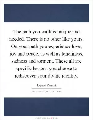 The path you walk is unique and needed. There is no other like yours. On your path you experience love, joy and peace, as well as loneliness, sadness and torment. These all are specific lessons you choose to rediscover your divine identity Picture Quote #1