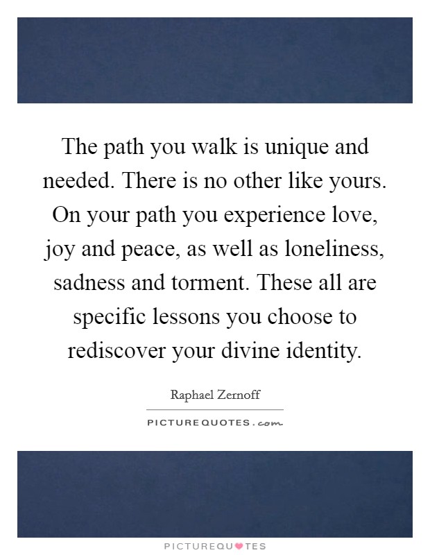 The path you walk is unique and needed. There is no other like yours. On your path you experience love, joy and peace, as well as loneliness, sadness and torment. These all are specific lessons you choose to rediscover your divine identity. Picture Quote #1