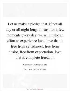 Let us make a pledge that, if not all day or all night long, at least for a few moments every day, we will make an effort to experience love, love that is free from selfishness, free from desire, free from expectation, love that is complete freedom Picture Quote #1