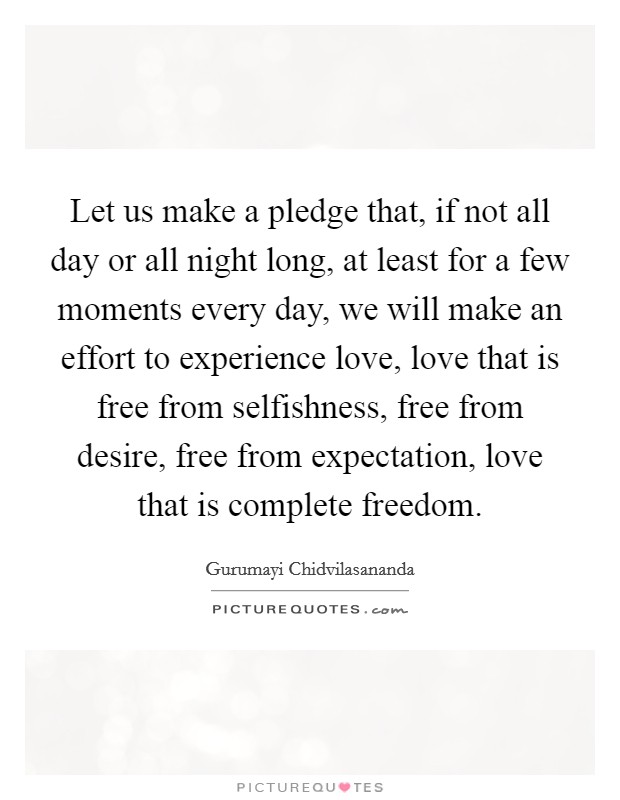 Let us make a pledge that, if not all day or all night long, at least for a few moments every day, we will make an effort to experience love, love that is free from selfishness, free from desire, free from expectation, love that is complete freedom. Picture Quote #1