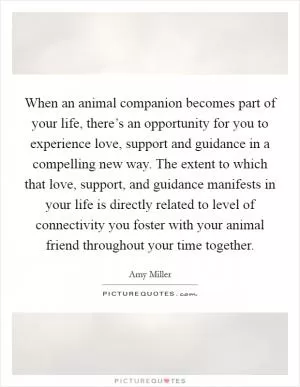 When an animal companion becomes part of your life, there’s an opportunity for you to experience love, support and guidance in a compelling new way. The extent to which that love, support, and guidance manifests in your life is directly related to level of connectivity you foster with your animal friend throughout your time together Picture Quote #1