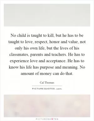 No child is taught to kill, but he has to be taught to love, respect, honor and value, not only his own life, but the lives of his classmates, parents and teachers. He has to experience love and acceptance. He has to know his life has purpose and meaning. No amount of money can do that Picture Quote #1