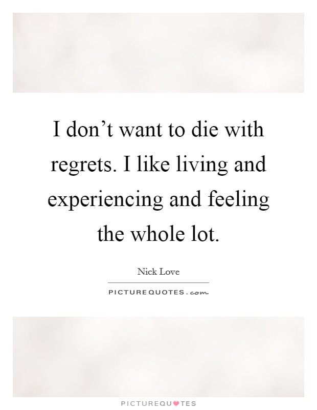 I don't want to die with regrets. I like living and experiencing and feeling the whole lot. Picture Quote #1