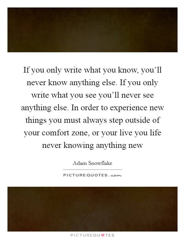 If you only write what you know, you'll never know anything else. If you only write what you see you'll never see anything else. In order to experience new things you must always step outside of your comfort zone, or your live you life never knowing anything new Picture Quote #1