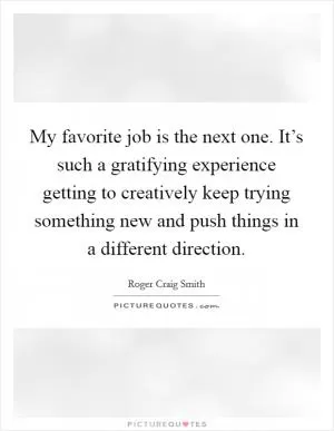 My favorite job is the next one. It’s such a gratifying experience getting to creatively keep trying something new and push things in a different direction Picture Quote #1
