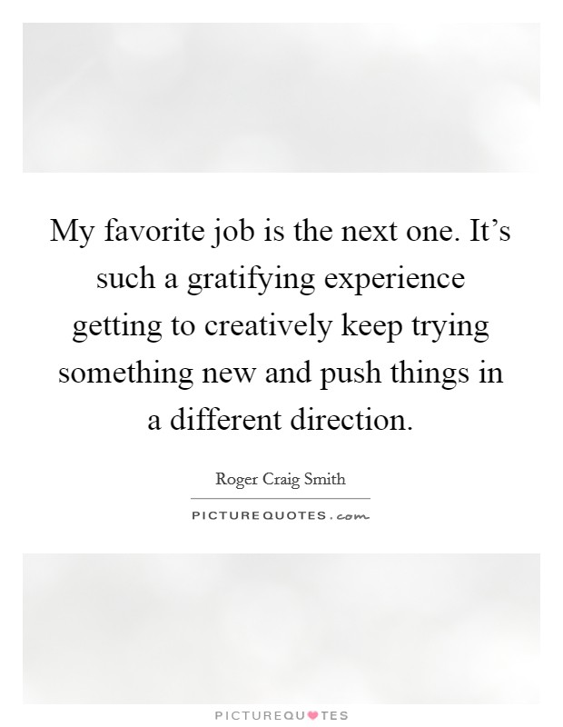 My favorite job is the next one. It's such a gratifying experience getting to creatively keep trying something new and push things in a different direction. Picture Quote #1